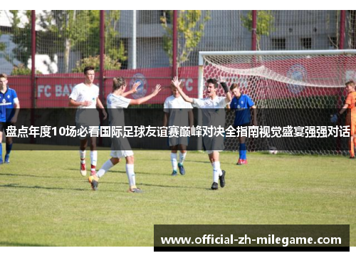 盘点年度10场必看国际足球友谊赛巅峰对决全指南视觉盛宴强强对话