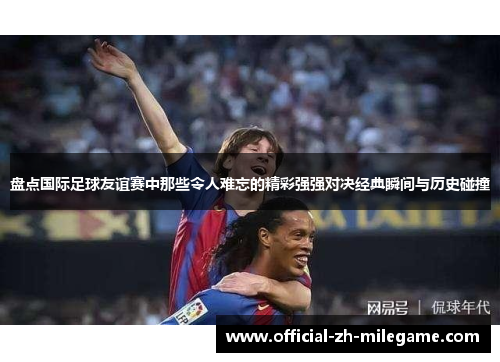 盘点国际足球友谊赛中那些令人难忘的精彩强强对决经典瞬间与历史碰撞