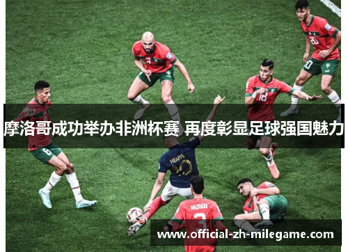 摩洛哥成功举办非洲杯赛 再度彰显足球强国魅力