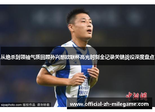 从绝杀到领袖气质回顾孙兴慜欧联杯高光时刻全记录关键战役深度盘点